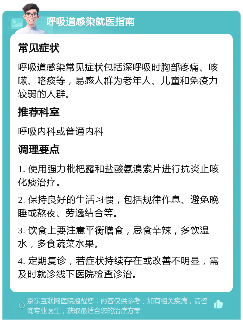 呼吸道感染就医指南 常见症状 呼吸道感染常见症状包括深呼吸时胸部疼痛、咳嗽、咯痰等，易感人群为老年人、儿童和免疫力较弱的人群。 推荐科室 呼吸内科或普通内科 调理要点 1. 使用强力枇杷露和盐酸氨溴索片进行抗炎止咳化痰治疗。 2. 保持良好的生活习惯，包括规律作息、避免晚睡或熬夜、劳逸结合等。 3. 饮食上要注意平衡膳食，忌食辛辣，多饮温水，多食蔬菜水果。 4. 定期复诊，若症状持续存在或改善不明显，需及时就诊线下医院检查诊治。