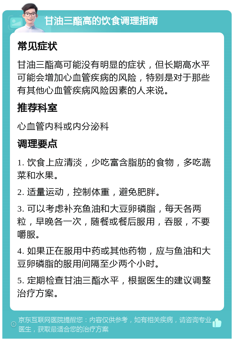 甘油三酯高的饮食调理指南 常见症状 甘油三酯高可能没有明显的症状，但长期高水平可能会增加心血管疾病的风险，特别是对于那些有其他心血管疾病风险因素的人来说。 推荐科室 心血管内科或内分泌科 调理要点 1. 饮食上应清淡，少吃富含脂肪的食物，多吃蔬菜和水果。 2. 适量运动，控制体重，避免肥胖。 3. 可以考虑补充鱼油和大豆卵磷脂，每天各两粒，早晚各一次，随餐或餐后服用，吞服，不要嚼服。 4. 如果正在服用中药或其他药物，应与鱼油和大豆卵磷脂的服用间隔至少两个小时。 5. 定期检查甘油三酯水平，根据医生的建议调整治疗方案。