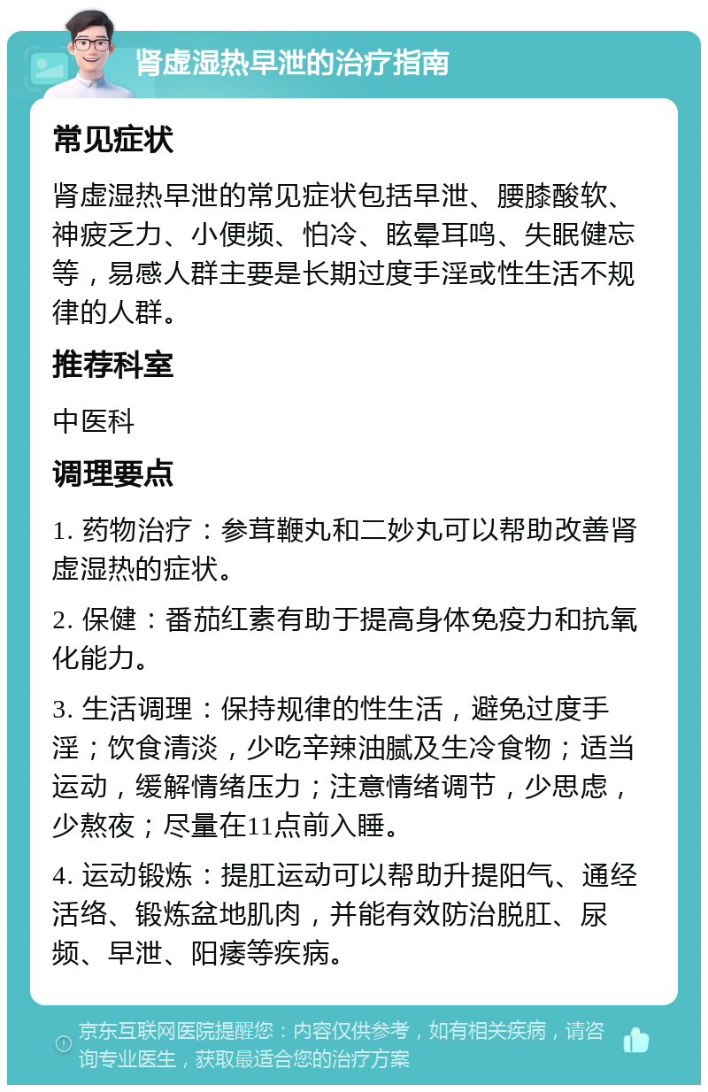 肾虚湿热早泄的治疗指南 常见症状 肾虚湿热早泄的常见症状包括早泄、腰膝酸软、神疲乏力、小便频、怕冷、眩晕耳鸣、失眠健忘等，易感人群主要是长期过度手淫或性生活不规律的人群。 推荐科室 中医科 调理要点 1. 药物治疗：参茸鞭丸和二妙丸可以帮助改善肾虚湿热的症状。 2. 保健：番茄红素有助于提高身体免疫力和抗氧化能力。 3. 生活调理：保持规律的性生活，避免过度手淫；饮食清淡，少吃辛辣油腻及生冷食物；适当运动，缓解情绪压力；注意情绪调节，少思虑，少熬夜；尽量在11点前入睡。 4. 运动锻炼：提肛运动可以帮助升提阳气、通经活络、锻炼盆地肌肉，并能有效防治脱肛、尿频、早泄、阳痿等疾病。