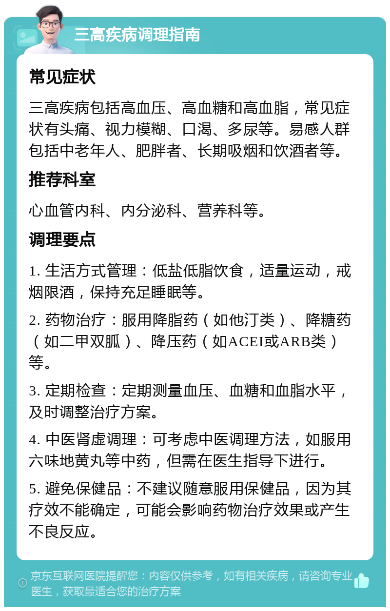 三高疾病调理指南 常见症状 三高疾病包括高血压、高血糖和高血脂，常见症状有头痛、视力模糊、口渴、多尿等。易感人群包括中老年人、肥胖者、长期吸烟和饮酒者等。 推荐科室 心血管内科、内分泌科、营养科等。 调理要点 1. 生活方式管理：低盐低脂饮食，适量运动，戒烟限酒，保持充足睡眠等。 2. 药物治疗：服用降脂药（如他汀类）、降糖药（如二甲双胍）、降压药（如ACEI或ARB类）等。 3. 定期检查：定期测量血压、血糖和血脂水平，及时调整治疗方案。 4. 中医肾虚调理：可考虑中医调理方法，如服用六味地黄丸等中药，但需在医生指导下进行。 5. 避免保健品：不建议随意服用保健品，因为其疗效不能确定，可能会影响药物治疗效果或产生不良反应。