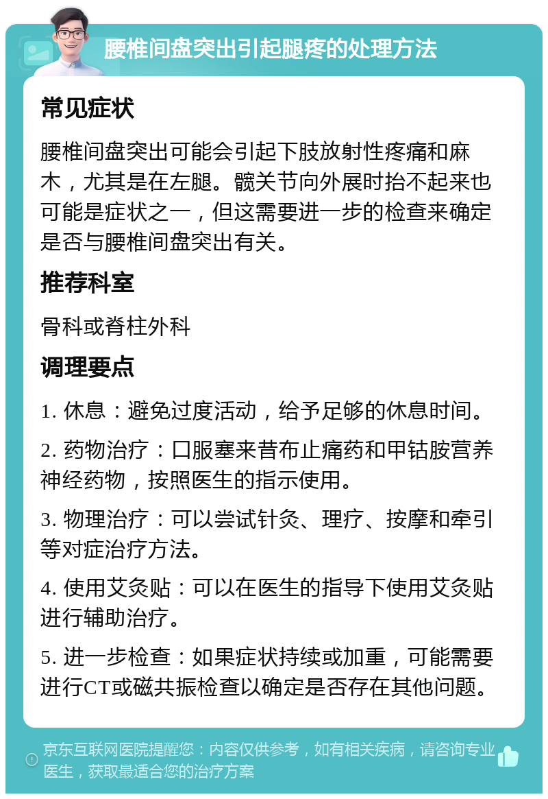 腰椎间盘突出引起腿疼的处理方法 常见症状 腰椎间盘突出可能会引起下肢放射性疼痛和麻木，尤其是在左腿。髋关节向外展时抬不起来也可能是症状之一，但这需要进一步的检查来确定是否与腰椎间盘突出有关。 推荐科室 骨科或脊柱外科 调理要点 1. 休息：避免过度活动，给予足够的休息时间。 2. 药物治疗：口服塞来昔布止痛药和甲钴胺营养神经药物，按照医生的指示使用。 3. 物理治疗：可以尝试针灸、理疗、按摩和牵引等对症治疗方法。 4. 使用艾灸贴：可以在医生的指导下使用艾灸贴进行辅助治疗。 5. 进一步检查：如果症状持续或加重，可能需要进行CT或磁共振检查以确定是否存在其他问题。