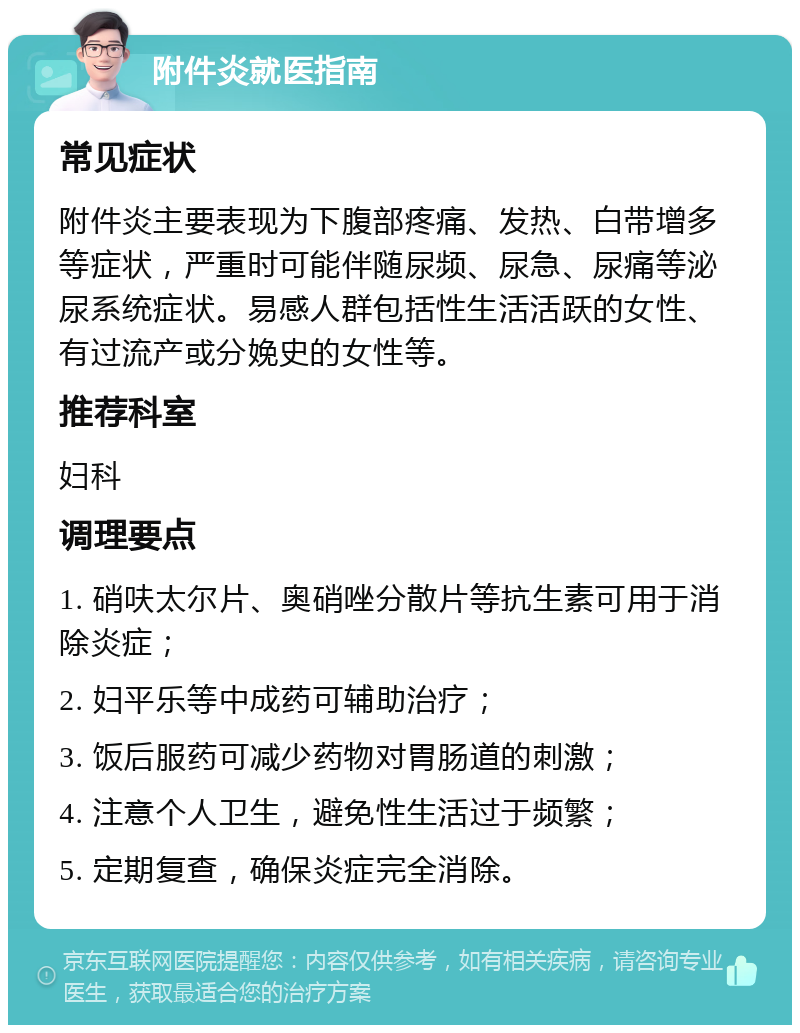 附件炎就医指南 常见症状 附件炎主要表现为下腹部疼痛、发热、白带增多等症状，严重时可能伴随尿频、尿急、尿痛等泌尿系统症状。易感人群包括性生活活跃的女性、有过流产或分娩史的女性等。 推荐科室 妇科 调理要点 1. 硝呋太尔片、奥硝唑分散片等抗生素可用于消除炎症； 2. 妇平乐等中成药可辅助治疗； 3. 饭后服药可减少药物对胃肠道的刺激； 4. 注意个人卫生，避免性生活过于频繁； 5. 定期复查，确保炎症完全消除。