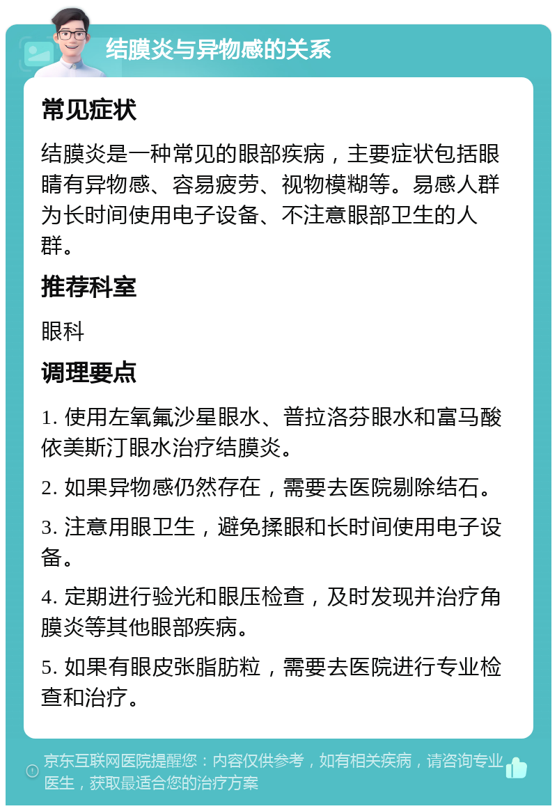 结膜炎与异物感的关系 常见症状 结膜炎是一种常见的眼部疾病，主要症状包括眼睛有异物感、容易疲劳、视物模糊等。易感人群为长时间使用电子设备、不注意眼部卫生的人群。 推荐科室 眼科 调理要点 1. 使用左氧氟沙星眼水、普拉洛芬眼水和富马酸依美斯汀眼水治疗结膜炎。 2. 如果异物感仍然存在，需要去医院剔除结石。 3. 注意用眼卫生，避免揉眼和长时间使用电子设备。 4. 定期进行验光和眼压检查，及时发现并治疗角膜炎等其他眼部疾病。 5. 如果有眼皮张脂肪粒，需要去医院进行专业检查和治疗。