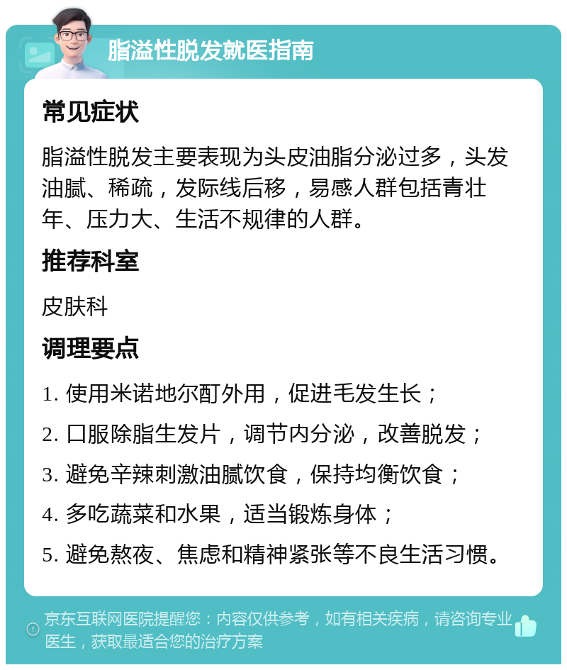 脂溢性脱发就医指南 常见症状 脂溢性脱发主要表现为头皮油脂分泌过多，头发油腻、稀疏，发际线后移，易感人群包括青壮年、压力大、生活不规律的人群。 推荐科室 皮肤科 调理要点 1. 使用米诺地尔酊外用，促进毛发生长； 2. 口服除脂生发片，调节内分泌，改善脱发； 3. 避免辛辣刺激油腻饮食，保持均衡饮食； 4. 多吃蔬菜和水果，适当锻炼身体； 5. 避免熬夜、焦虑和精神紧张等不良生活习惯。