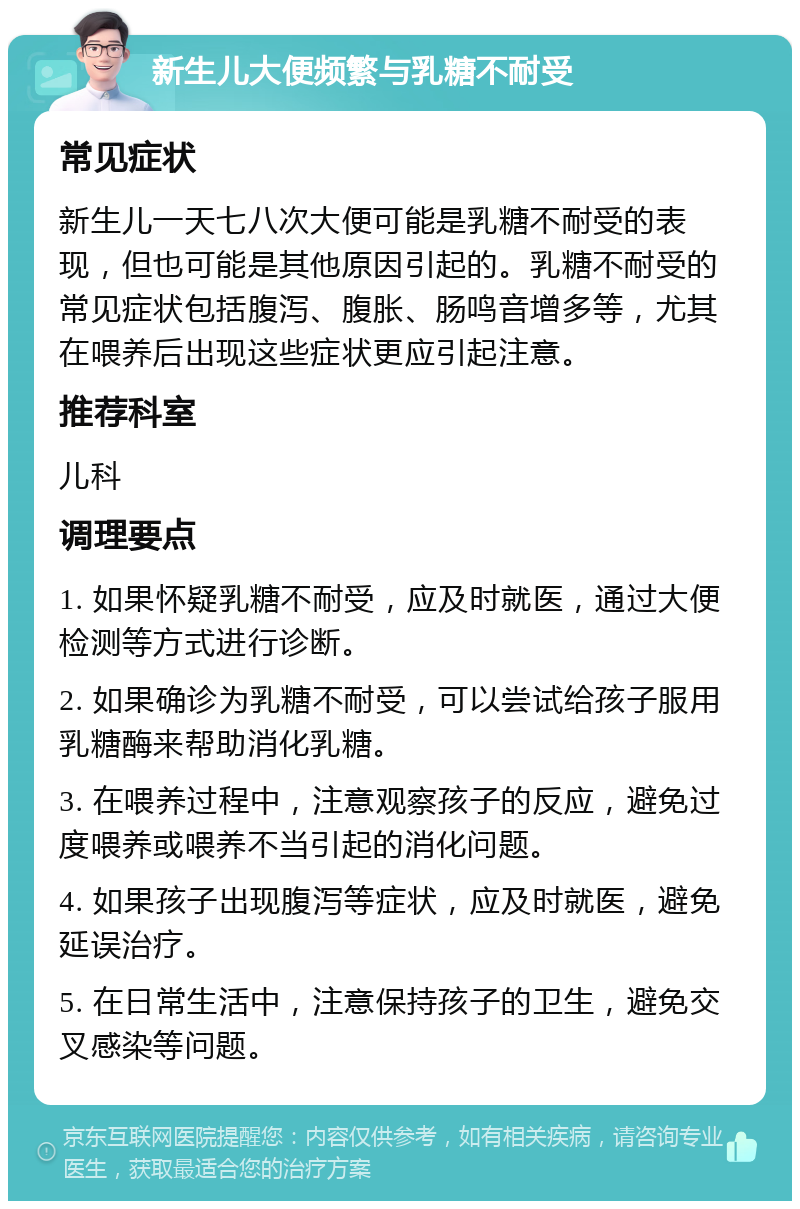 新生儿大便频繁与乳糖不耐受 常见症状 新生儿一天七八次大便可能是乳糖不耐受的表现，但也可能是其他原因引起的。乳糖不耐受的常见症状包括腹泻、腹胀、肠鸣音增多等，尤其在喂养后出现这些症状更应引起注意。 推荐科室 儿科 调理要点 1. 如果怀疑乳糖不耐受，应及时就医，通过大便检测等方式进行诊断。 2. 如果确诊为乳糖不耐受，可以尝试给孩子服用乳糖酶来帮助消化乳糖。 3. 在喂养过程中，注意观察孩子的反应，避免过度喂养或喂养不当引起的消化问题。 4. 如果孩子出现腹泻等症状，应及时就医，避免延误治疗。 5. 在日常生活中，注意保持孩子的卫生，避免交叉感染等问题。