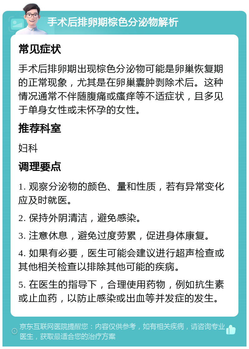 手术后排卵期棕色分泌物解析 常见症状 手术后排卵期出现棕色分泌物可能是卵巢恢复期的正常现象，尤其是在卵巢囊肿剥除术后。这种情况通常不伴随腹痛或瘙痒等不适症状，且多见于单身女性或未怀孕的女性。 推荐科室 妇科 调理要点 1. 观察分泌物的颜色、量和性质，若有异常变化应及时就医。 2. 保持外阴清洁，避免感染。 3. 注意休息，避免过度劳累，促进身体康复。 4. 如果有必要，医生可能会建议进行超声检查或其他相关检查以排除其他可能的疾病。 5. 在医生的指导下，合理使用药物，例如抗生素或止血药，以防止感染或出血等并发症的发生。