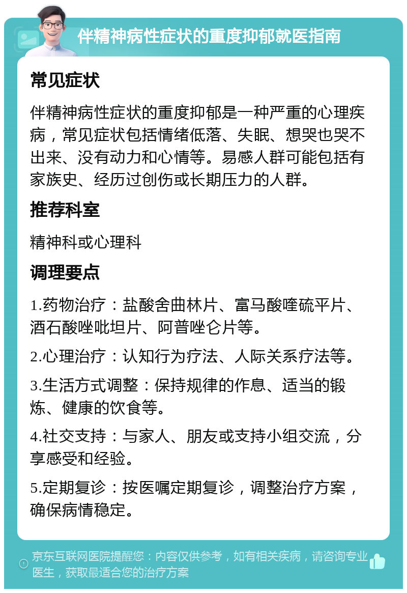 伴精神病性症状的重度抑郁就医指南 常见症状 伴精神病性症状的重度抑郁是一种严重的心理疾病，常见症状包括情绪低落、失眠、想哭也哭不出来、没有动力和心情等。易感人群可能包括有家族史、经历过创伤或长期压力的人群。 推荐科室 精神科或心理科 调理要点 1.药物治疗：盐酸舍曲林片、富马酸喹硫平片、酒石酸唑吡坦片、阿普唑仑片等。 2.心理治疗：认知行为疗法、人际关系疗法等。 3.生活方式调整：保持规律的作息、适当的锻炼、健康的饮食等。 4.社交支持：与家人、朋友或支持小组交流，分享感受和经验。 5.定期复诊：按医嘱定期复诊，调整治疗方案，确保病情稳定。