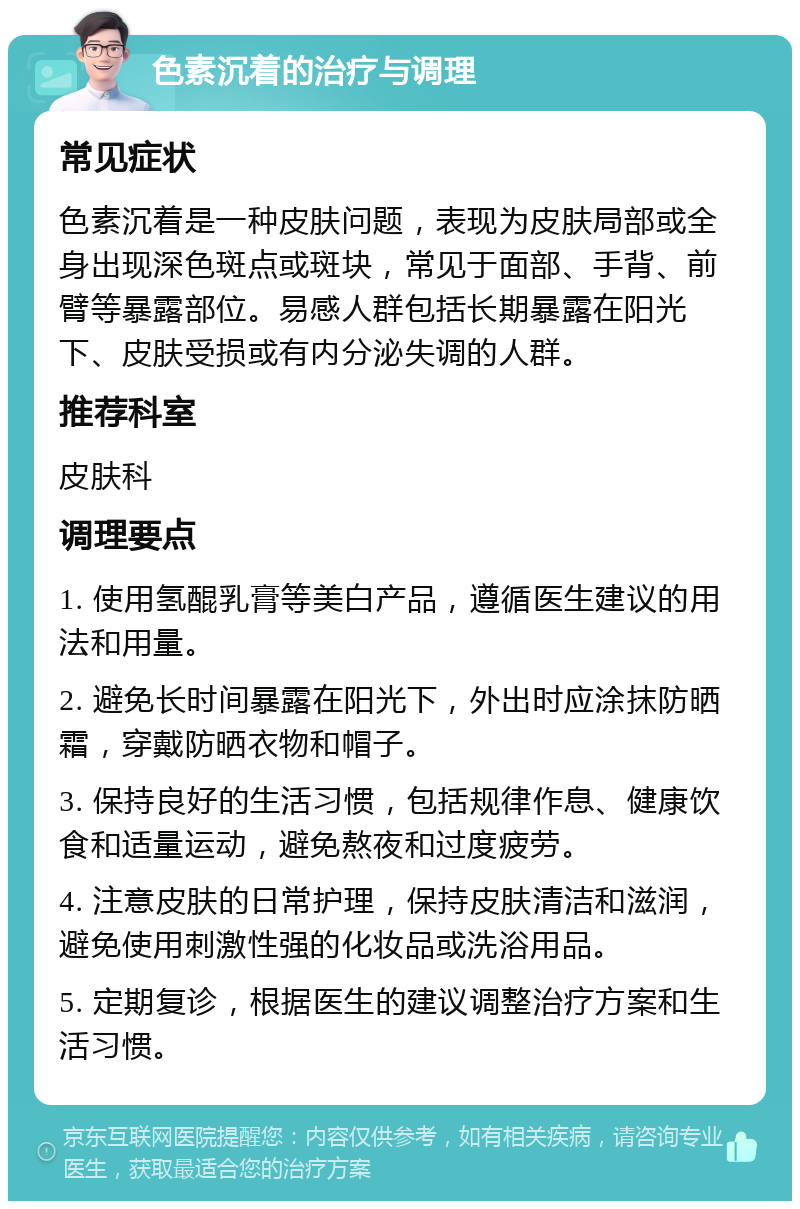 色素沉着的治疗与调理 常见症状 色素沉着是一种皮肤问题，表现为皮肤局部或全身出现深色斑点或斑块，常见于面部、手背、前臂等暴露部位。易感人群包括长期暴露在阳光下、皮肤受损或有内分泌失调的人群。 推荐科室 皮肤科 调理要点 1. 使用氢醌乳膏等美白产品，遵循医生建议的用法和用量。 2. 避免长时间暴露在阳光下，外出时应涂抹防晒霜，穿戴防晒衣物和帽子。 3. 保持良好的生活习惯，包括规律作息、健康饮食和适量运动，避免熬夜和过度疲劳。 4. 注意皮肤的日常护理，保持皮肤清洁和滋润，避免使用刺激性强的化妆品或洗浴用品。 5. 定期复诊，根据医生的建议调整治疗方案和生活习惯。