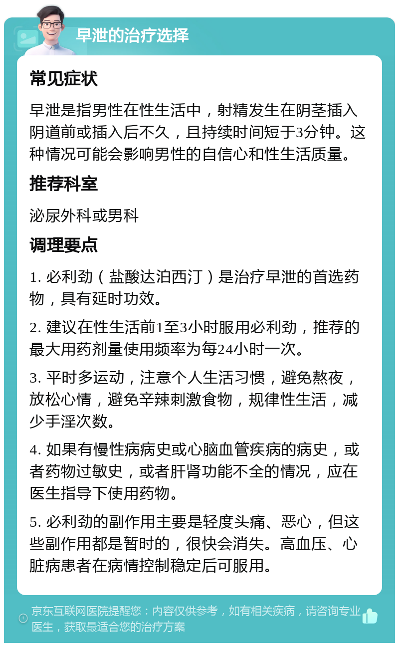 早泄的治疗选择 常见症状 早泄是指男性在性生活中，射精发生在阴茎插入阴道前或插入后不久，且持续时间短于3分钟。这种情况可能会影响男性的自信心和性生活质量。 推荐科室 泌尿外科或男科 调理要点 1. 必利劲（盐酸达泊西汀）是治疗早泄的首选药物，具有延时功效。 2. 建议在性生活前1至3小时服用必利劲，推荐的最大用药剂量使用频率为每24小时一次。 3. 平时多运动，注意个人生活习惯，避免熬夜，放松心情，避免辛辣刺激食物，规律性生活，减少手淫次数。 4. 如果有慢性病病史或心脑血管疾病的病史，或者药物过敏史，或者肝肾功能不全的情况，应在医生指导下使用药物。 5. 必利劲的副作用主要是轻度头痛、恶心，但这些副作用都是暂时的，很快会消失。高血压、心脏病患者在病情控制稳定后可服用。