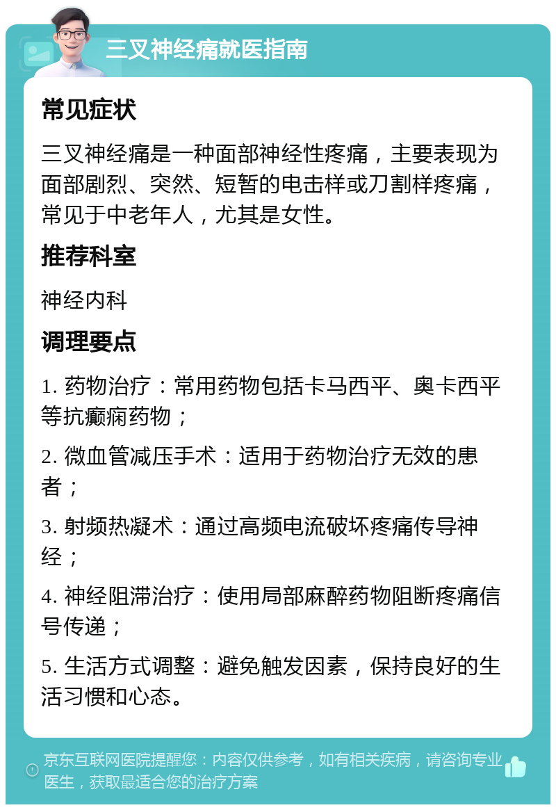 三叉神经痛就医指南 常见症状 三叉神经痛是一种面部神经性疼痛，主要表现为面部剧烈、突然、短暂的电击样或刀割样疼痛，常见于中老年人，尤其是女性。 推荐科室 神经内科 调理要点 1. 药物治疗：常用药物包括卡马西平、奥卡西平等抗癫痫药物； 2. 微血管减压手术：适用于药物治疗无效的患者； 3. 射频热凝术：通过高频电流破坏疼痛传导神经； 4. 神经阻滞治疗：使用局部麻醉药物阻断疼痛信号传递； 5. 生活方式调整：避免触发因素，保持良好的生活习惯和心态。