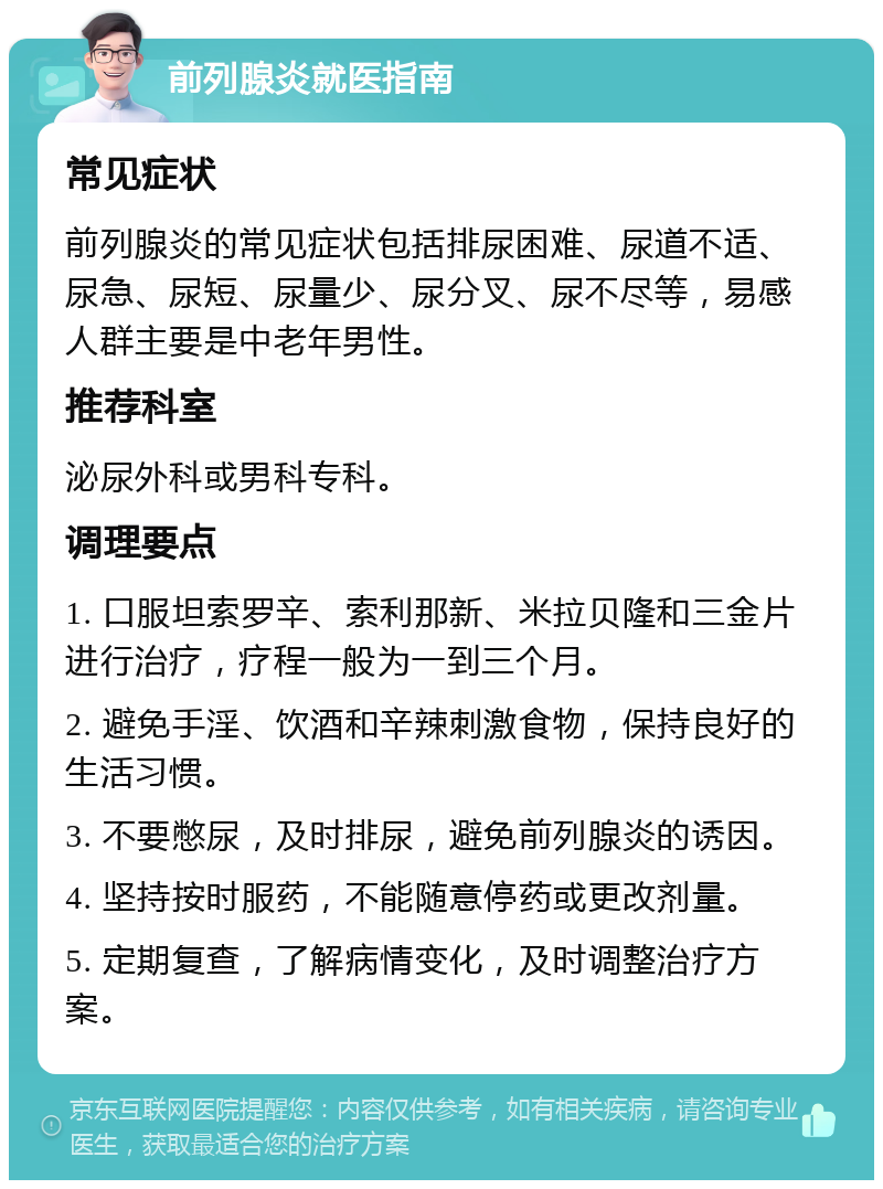 前列腺炎就医指南 常见症状 前列腺炎的常见症状包括排尿困难、尿道不适、尿急、尿短、尿量少、尿分叉、尿不尽等，易感人群主要是中老年男性。 推荐科室 泌尿外科或男科专科。 调理要点 1. 口服坦索罗辛、索利那新、米拉贝隆和三金片进行治疗，疗程一般为一到三个月。 2. 避免手淫、饮酒和辛辣刺激食物，保持良好的生活习惯。 3. 不要憋尿，及时排尿，避免前列腺炎的诱因。 4. 坚持按时服药，不能随意停药或更改剂量。 5. 定期复查，了解病情变化，及时调整治疗方案。