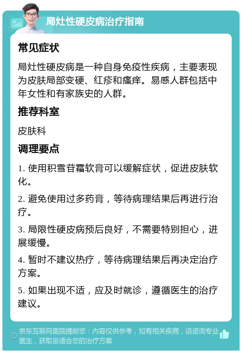 局灶性硬皮病治疗指南 常见症状 局灶性硬皮病是一种自身免疫性疾病，主要表现为皮肤局部变硬、红疹和瘙痒。易感人群包括中年女性和有家族史的人群。 推荐科室 皮肤科 调理要点 1. 使用积雪苷霜软膏可以缓解症状，促进皮肤软化。 2. 避免使用过多药膏，等待病理结果后再进行治疗。 3. 局限性硬皮病预后良好，不需要特别担心，进展缓慢。 4. 暂时不建议热疗，等待病理结果后再决定治疗方案。 5. 如果出现不适，应及时就诊，遵循医生的治疗建议。