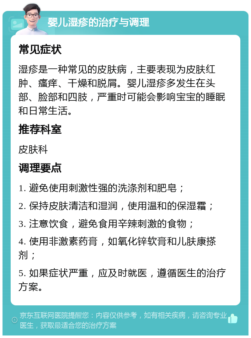 婴儿湿疹的治疗与调理 常见症状 湿疹是一种常见的皮肤病，主要表现为皮肤红肿、瘙痒、干燥和脱屑。婴儿湿疹多发生在头部、脸部和四肢，严重时可能会影响宝宝的睡眠和日常生活。 推荐科室 皮肤科 调理要点 1. 避免使用刺激性强的洗涤剂和肥皂； 2. 保持皮肤清洁和湿润，使用温和的保湿霜； 3. 注意饮食，避免食用辛辣刺激的食物； 4. 使用非激素药膏，如氧化锌软膏和儿肤康搽剂； 5. 如果症状严重，应及时就医，遵循医生的治疗方案。