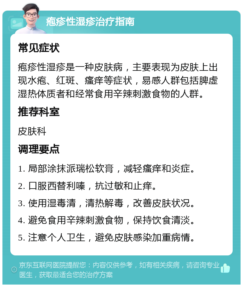 疱疹性湿疹治疗指南 常见症状 疱疹性湿疹是一种皮肤病，主要表现为皮肤上出现水疱、红斑、瘙痒等症状，易感人群包括脾虚湿热体质者和经常食用辛辣刺激食物的人群。 推荐科室 皮肤科 调理要点 1. 局部涂抹派瑞松软膏，减轻瘙痒和炎症。 2. 口服西替利嗪，抗过敏和止痒。 3. 使用湿毒清，清热解毒，改善皮肤状况。 4. 避免食用辛辣刺激食物，保持饮食清淡。 5. 注意个人卫生，避免皮肤感染加重病情。