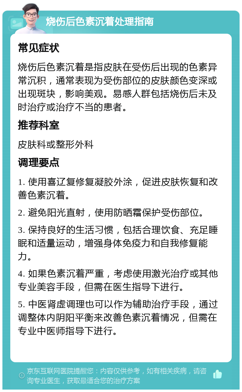 烧伤后色素沉着处理指南 常见症状 烧伤后色素沉着是指皮肤在受伤后出现的色素异常沉积，通常表现为受伤部位的皮肤颜色变深或出现斑块，影响美观。易感人群包括烧伤后未及时治疗或治疗不当的患者。 推荐科室 皮肤科或整形外科 调理要点 1. 使用喜辽复修复凝胶外涂，促进皮肤恢复和改善色素沉着。 2. 避免阳光直射，使用防晒霜保护受伤部位。 3. 保持良好的生活习惯，包括合理饮食、充足睡眠和适量运动，增强身体免疫力和自我修复能力。 4. 如果色素沉着严重，考虑使用激光治疗或其他专业美容手段，但需在医生指导下进行。 5. 中医肾虚调理也可以作为辅助治疗手段，通过调整体内阴阳平衡来改善色素沉着情况，但需在专业中医师指导下进行。