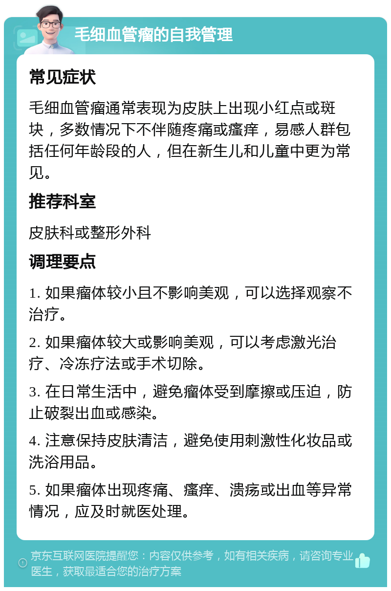 毛细血管瘤的自我管理 常见症状 毛细血管瘤通常表现为皮肤上出现小红点或斑块，多数情况下不伴随疼痛或瘙痒，易感人群包括任何年龄段的人，但在新生儿和儿童中更为常见。 推荐科室 皮肤科或整形外科 调理要点 1. 如果瘤体较小且不影响美观，可以选择观察不治疗。 2. 如果瘤体较大或影响美观，可以考虑激光治疗、冷冻疗法或手术切除。 3. 在日常生活中，避免瘤体受到摩擦或压迫，防止破裂出血或感染。 4. 注意保持皮肤清洁，避免使用刺激性化妆品或洗浴用品。 5. 如果瘤体出现疼痛、瘙痒、溃疡或出血等异常情况，应及时就医处理。