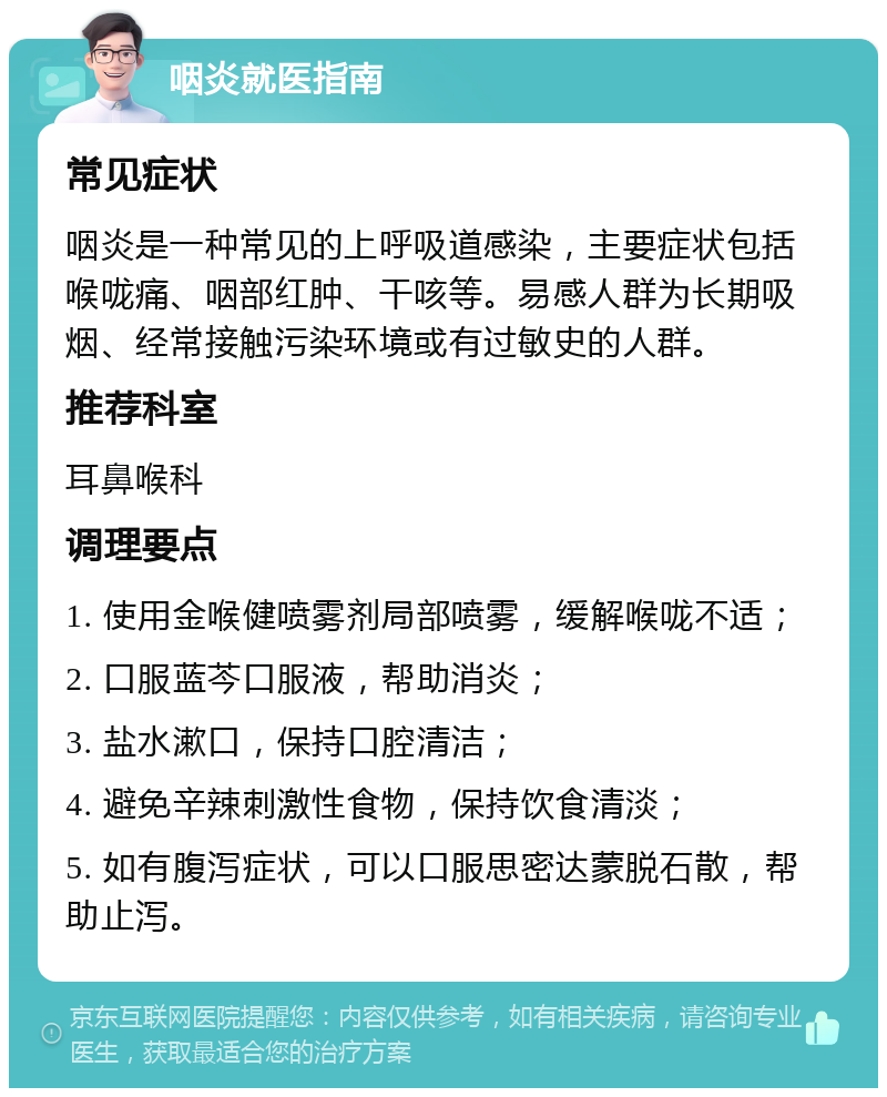 咽炎就医指南 常见症状 咽炎是一种常见的上呼吸道感染，主要症状包括喉咙痛、咽部红肿、干咳等。易感人群为长期吸烟、经常接触污染环境或有过敏史的人群。 推荐科室 耳鼻喉科 调理要点 1. 使用金喉健喷雾剂局部喷雾，缓解喉咙不适； 2. 口服蓝芩口服液，帮助消炎； 3. 盐水漱口，保持口腔清洁； 4. 避免辛辣刺激性食物，保持饮食清淡； 5. 如有腹泻症状，可以口服思密达蒙脱石散，帮助止泻。