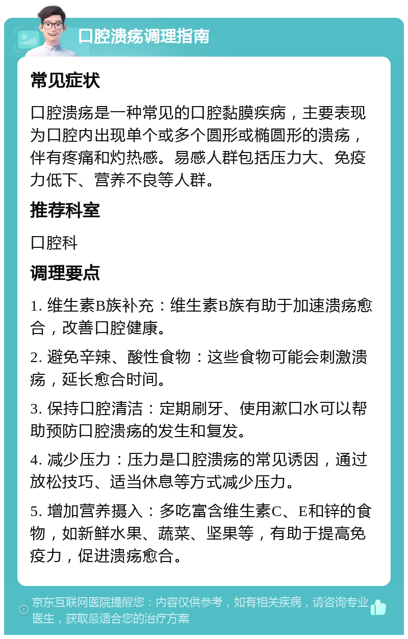 口腔溃疡调理指南 常见症状 口腔溃疡是一种常见的口腔黏膜疾病，主要表现为口腔内出现单个或多个圆形或椭圆形的溃疡，伴有疼痛和灼热感。易感人群包括压力大、免疫力低下、营养不良等人群。 推荐科室 口腔科 调理要点 1. 维生素B族补充：维生素B族有助于加速溃疡愈合，改善口腔健康。 2. 避免辛辣、酸性食物：这些食物可能会刺激溃疡，延长愈合时间。 3. 保持口腔清洁：定期刷牙、使用漱口水可以帮助预防口腔溃疡的发生和复发。 4. 减少压力：压力是口腔溃疡的常见诱因，通过放松技巧、适当休息等方式减少压力。 5. 增加营养摄入：多吃富含维生素C、E和锌的食物，如新鲜水果、蔬菜、坚果等，有助于提高免疫力，促进溃疡愈合。