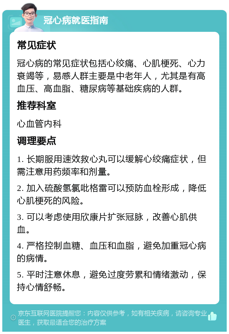 冠心病就医指南 常见症状 冠心病的常见症状包括心绞痛、心肌梗死、心力衰竭等，易感人群主要是中老年人，尤其是有高血压、高血脂、糖尿病等基础疾病的人群。 推荐科室 心血管内科 调理要点 1. 长期服用速效救心丸可以缓解心绞痛症状，但需注意用药频率和剂量。 2. 加入硫酸氢氯吡格雷可以预防血栓形成，降低心肌梗死的风险。 3. 可以考虑使用欣康片扩张冠脉，改善心肌供血。 4. 严格控制血糖、血压和血脂，避免加重冠心病的病情。 5. 平时注意休息，避免过度劳累和情绪激动，保持心情舒畅。