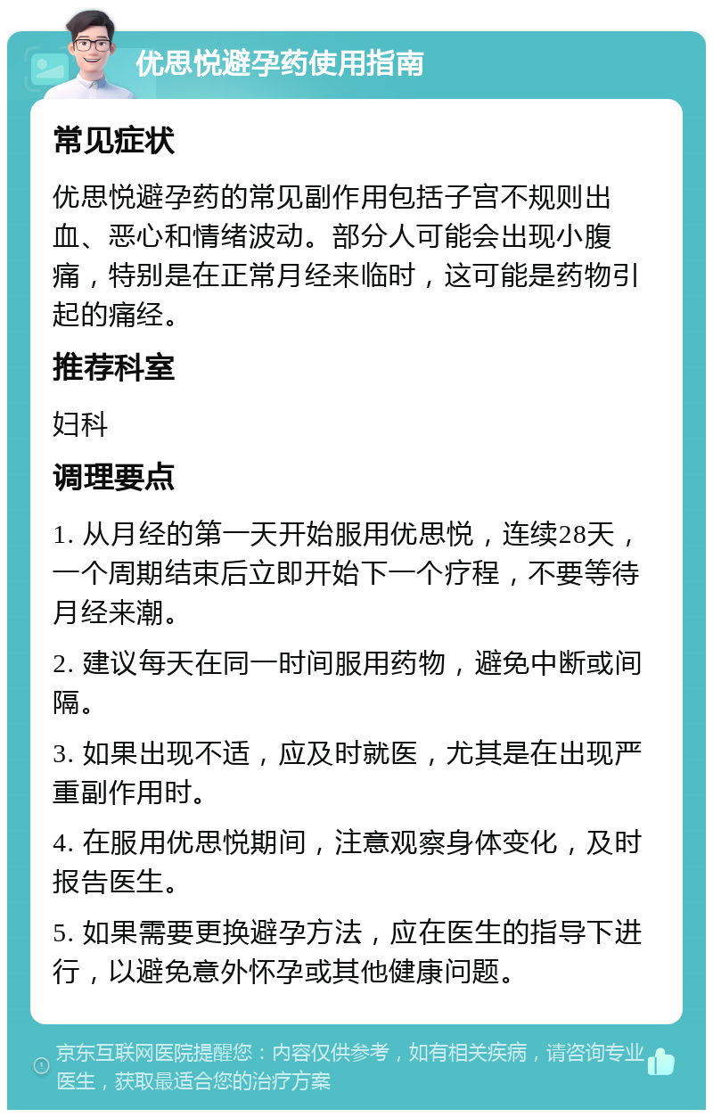 优思悦避孕药使用指南 常见症状 优思悦避孕药的常见副作用包括子宫不规则出血、恶心和情绪波动。部分人可能会出现小腹痛，特别是在正常月经来临时，这可能是药物引起的痛经。 推荐科室 妇科 调理要点 1. 从月经的第一天开始服用优思悦，连续28天，一个周期结束后立即开始下一个疗程，不要等待月经来潮。 2. 建议每天在同一时间服用药物，避免中断或间隔。 3. 如果出现不适，应及时就医，尤其是在出现严重副作用时。 4. 在服用优思悦期间，注意观察身体变化，及时报告医生。 5. 如果需要更换避孕方法，应在医生的指导下进行，以避免意外怀孕或其他健康问题。