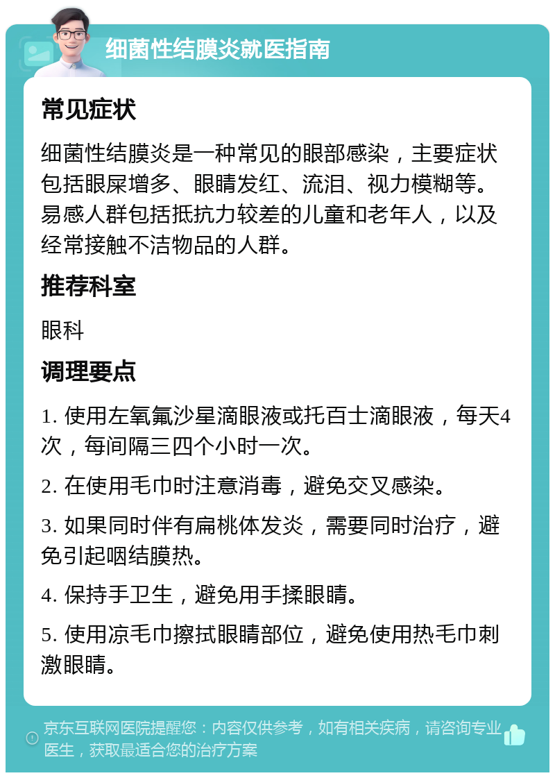 细菌性结膜炎就医指南 常见症状 细菌性结膜炎是一种常见的眼部感染，主要症状包括眼屎增多、眼睛发红、流泪、视力模糊等。易感人群包括抵抗力较差的儿童和老年人，以及经常接触不洁物品的人群。 推荐科室 眼科 调理要点 1. 使用左氧氟沙星滴眼液或托百士滴眼液，每天4次，每间隔三四个小时一次。 2. 在使用毛巾时注意消毒，避免交叉感染。 3. 如果同时伴有扁桃体发炎，需要同时治疗，避免引起咽结膜热。 4. 保持手卫生，避免用手揉眼睛。 5. 使用凉毛巾擦拭眼睛部位，避免使用热毛巾刺激眼睛。