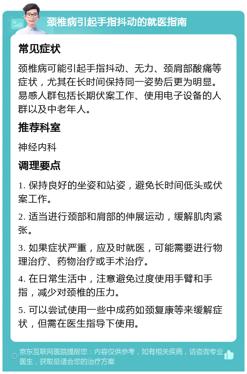 颈椎病引起手指抖动的就医指南 常见症状 颈椎病可能引起手指抖动、无力、颈肩部酸痛等症状，尤其在长时间保持同一姿势后更为明显。易感人群包括长期伏案工作、使用电子设备的人群以及中老年人。 推荐科室 神经内科 调理要点 1. 保持良好的坐姿和站姿，避免长时间低头或伏案工作。 2. 适当进行颈部和肩部的伸展运动，缓解肌肉紧张。 3. 如果症状严重，应及时就医，可能需要进行物理治疗、药物治疗或手术治疗。 4. 在日常生活中，注意避免过度使用手臂和手指，减少对颈椎的压力。 5. 可以尝试使用一些中成药如颈复康等来缓解症状，但需在医生指导下使用。