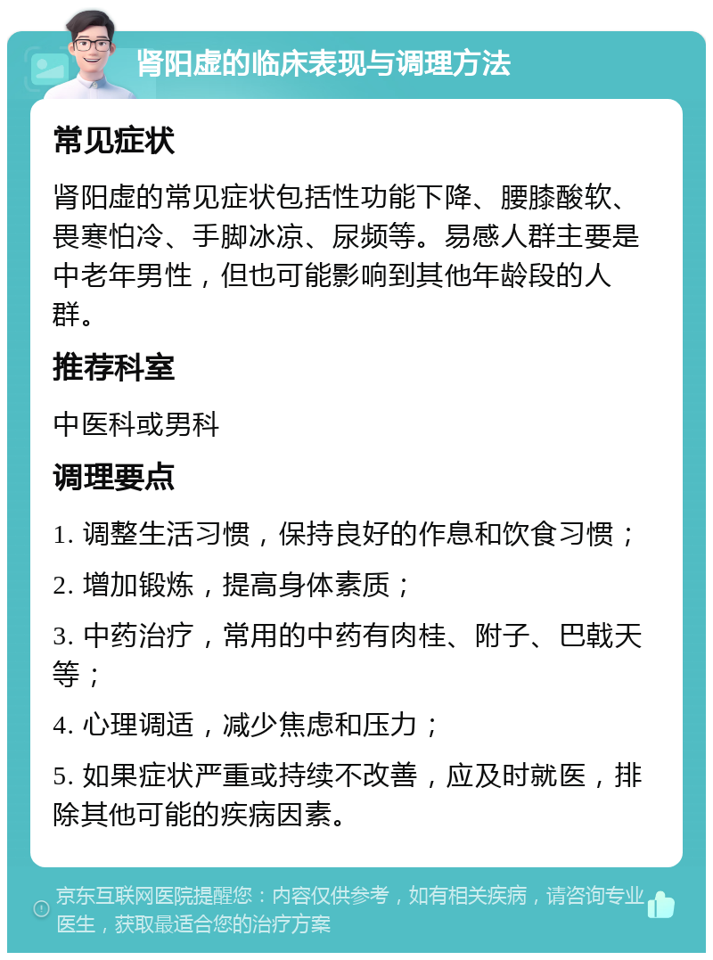 肾阳虚的临床表现与调理方法 常见症状 肾阳虚的常见症状包括性功能下降、腰膝酸软、畏寒怕冷、手脚冰凉、尿频等。易感人群主要是中老年男性，但也可能影响到其他年龄段的人群。 推荐科室 中医科或男科 调理要点 1. 调整生活习惯，保持良好的作息和饮食习惯； 2. 增加锻炼，提高身体素质； 3. 中药治疗，常用的中药有肉桂、附子、巴戟天等； 4. 心理调适，减少焦虑和压力； 5. 如果症状严重或持续不改善，应及时就医，排除其他可能的疾病因素。