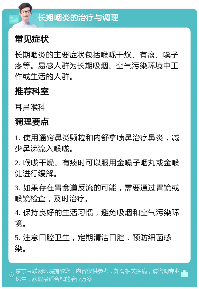 长期咽炎的治疗与调理 常见症状 长期咽炎的主要症状包括喉咙干燥、有痰、嗓子疼等。易感人群为长期吸烟、空气污染环境中工作或生活的人群。 推荐科室 耳鼻喉科 调理要点 1. 使用通窍鼻炎颗粒和内舒拿喷鼻治疗鼻炎，减少鼻涕流入喉咙。 2. 喉咙干燥、有痰时可以服用金嗓子咽丸或金喉健进行缓解。 3. 如果存在胃食道反流的可能，需要通过胃镜或喉镜检查，及时治疗。 4. 保持良好的生活习惯，避免吸烟和空气污染环境。 5. 注意口腔卫生，定期清洁口腔，预防细菌感染。