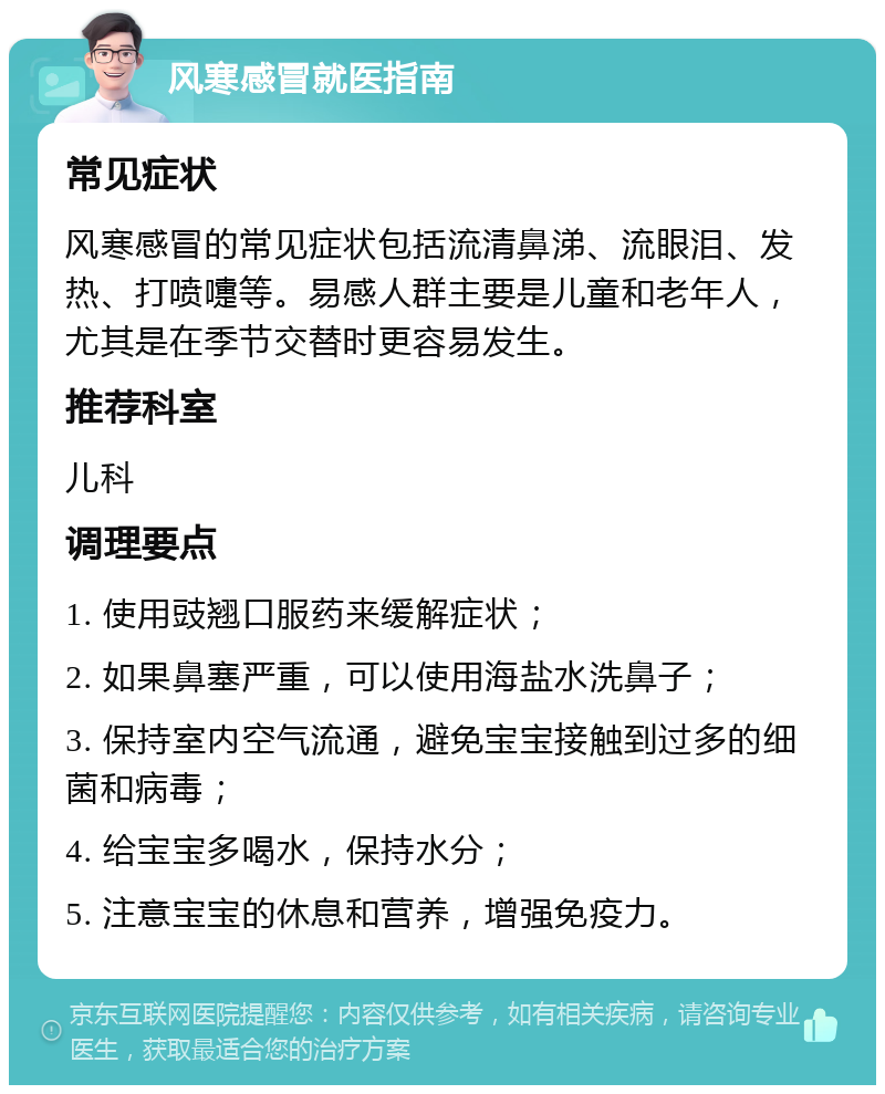 风寒感冒就医指南 常见症状 风寒感冒的常见症状包括流清鼻涕、流眼泪、发热、打喷嚏等。易感人群主要是儿童和老年人，尤其是在季节交替时更容易发生。 推荐科室 儿科 调理要点 1. 使用豉翘口服药来缓解症状； 2. 如果鼻塞严重，可以使用海盐水洗鼻子； 3. 保持室内空气流通，避免宝宝接触到过多的细菌和病毒； 4. 给宝宝多喝水，保持水分； 5. 注意宝宝的休息和营养，增强免疫力。