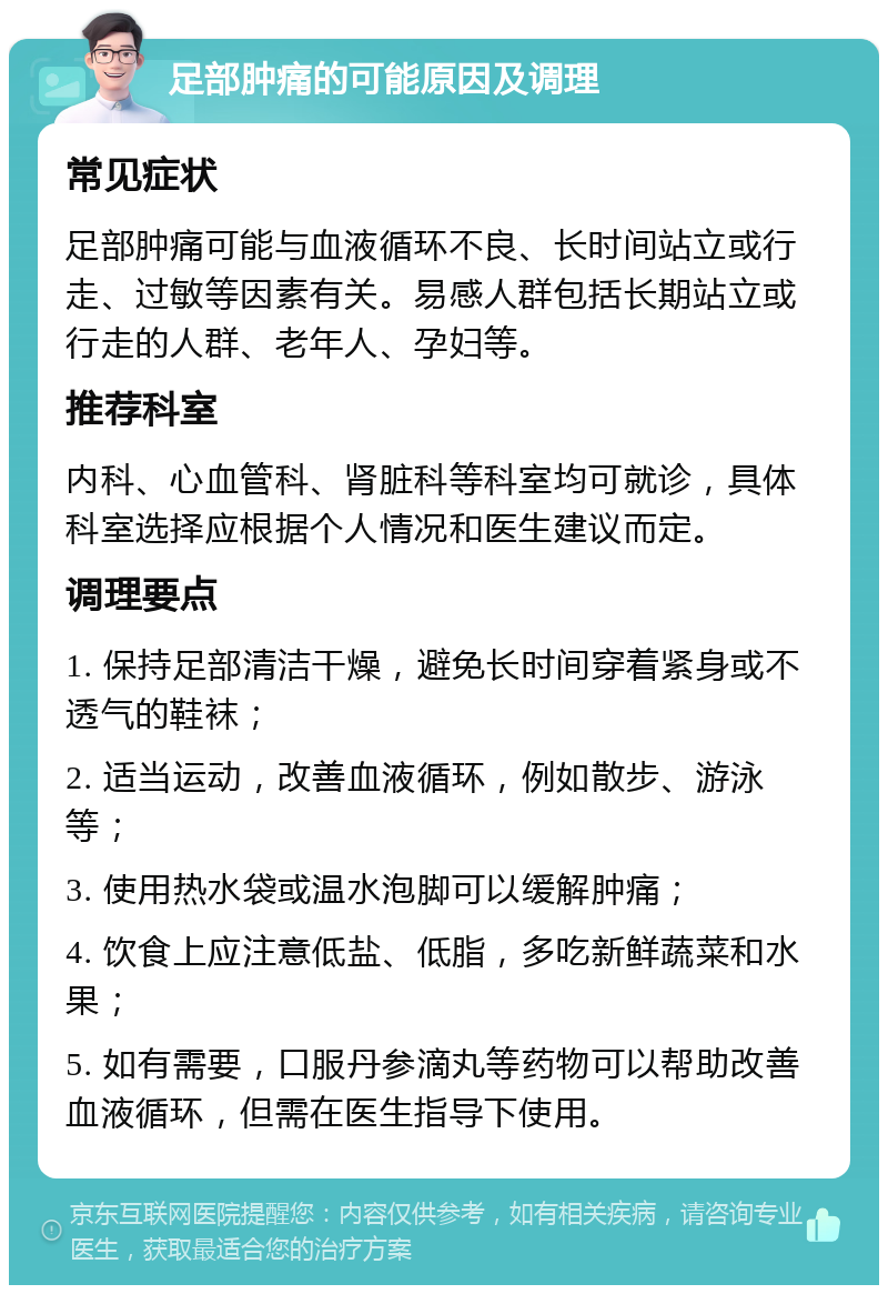 足部肿痛的可能原因及调理 常见症状 足部肿痛可能与血液循环不良、长时间站立或行走、过敏等因素有关。易感人群包括长期站立或行走的人群、老年人、孕妇等。 推荐科室 内科、心血管科、肾脏科等科室均可就诊，具体科室选择应根据个人情况和医生建议而定。 调理要点 1. 保持足部清洁干燥，避免长时间穿着紧身或不透气的鞋袜； 2. 适当运动，改善血液循环，例如散步、游泳等； 3. 使用热水袋或温水泡脚可以缓解肿痛； 4. 饮食上应注意低盐、低脂，多吃新鲜蔬菜和水果； 5. 如有需要，口服丹参滴丸等药物可以帮助改善血液循环，但需在医生指导下使用。