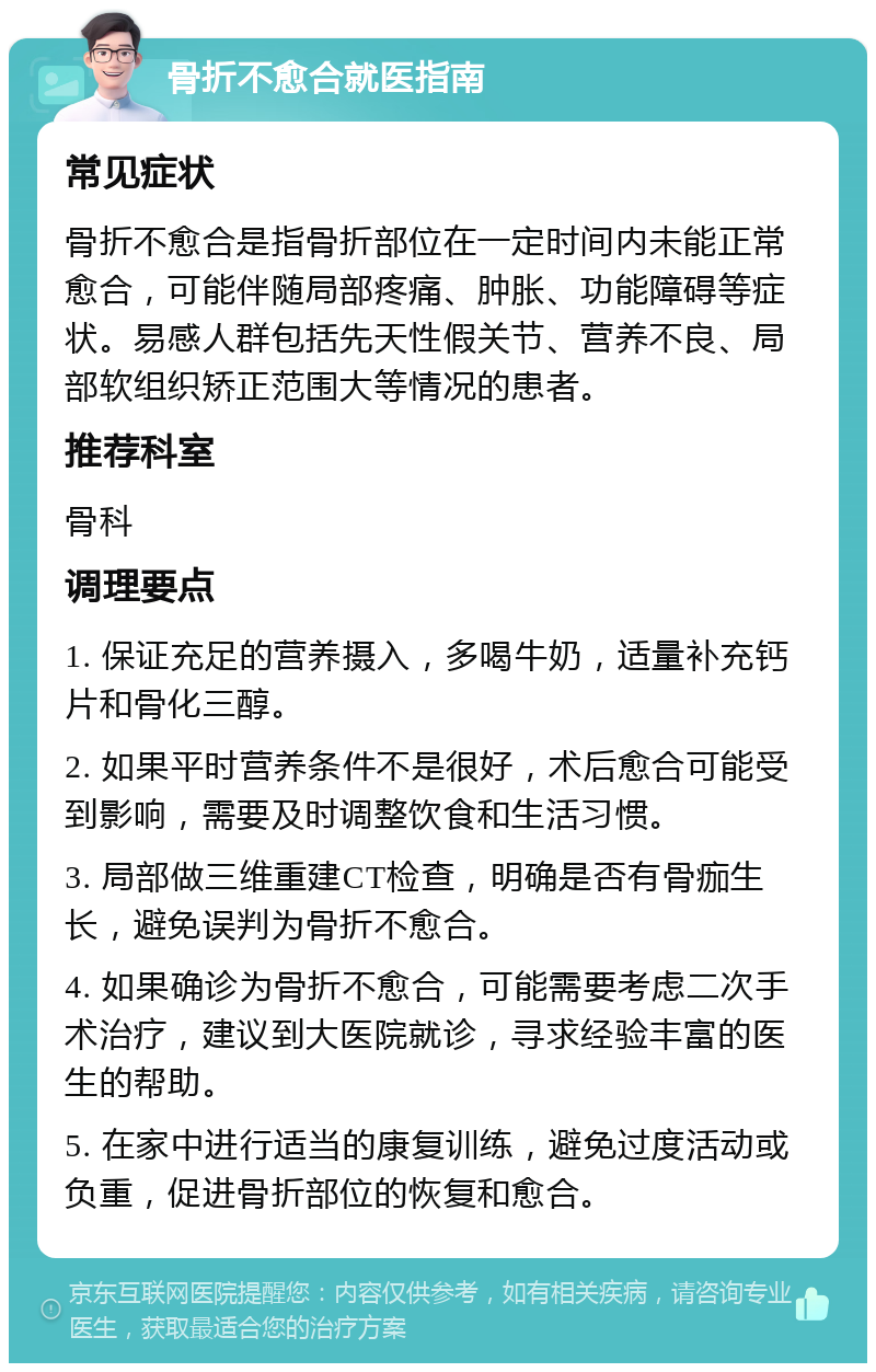 骨折不愈合就医指南 常见症状 骨折不愈合是指骨折部位在一定时间内未能正常愈合，可能伴随局部疼痛、肿胀、功能障碍等症状。易感人群包括先天性假关节、营养不良、局部软组织矫正范围大等情况的患者。 推荐科室 骨科 调理要点 1. 保证充足的营养摄入，多喝牛奶，适量补充钙片和骨化三醇。 2. 如果平时营养条件不是很好，术后愈合可能受到影响，需要及时调整饮食和生活习惯。 3. 局部做三维重建CT检查，明确是否有骨痂生长，避免误判为骨折不愈合。 4. 如果确诊为骨折不愈合，可能需要考虑二次手术治疗，建议到大医院就诊，寻求经验丰富的医生的帮助。 5. 在家中进行适当的康复训练，避免过度活动或负重，促进骨折部位的恢复和愈合。