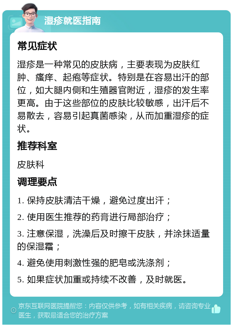 湿疹就医指南 常见症状 湿疹是一种常见的皮肤病，主要表现为皮肤红肿、瘙痒、起疱等症状。特别是在容易出汗的部位，如大腿内侧和生殖器官附近，湿疹的发生率更高。由于这些部位的皮肤比较敏感，出汗后不易散去，容易引起真菌感染，从而加重湿疹的症状。 推荐科室 皮肤科 调理要点 1. 保持皮肤清洁干燥，避免过度出汗； 2. 使用医生推荐的药膏进行局部治疗； 3. 注意保湿，洗澡后及时擦干皮肤，并涂抹适量的保湿霜； 4. 避免使用刺激性强的肥皂或洗涤剂； 5. 如果症状加重或持续不改善，及时就医。