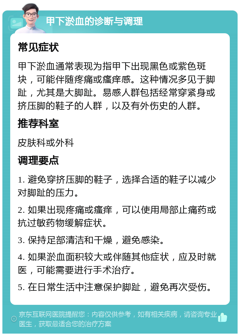 甲下淤血的诊断与调理 常见症状 甲下淤血通常表现为指甲下出现黑色或紫色斑块，可能伴随疼痛或瘙痒感。这种情况多见于脚趾，尤其是大脚趾。易感人群包括经常穿紧身或挤压脚的鞋子的人群，以及有外伤史的人群。 推荐科室 皮肤科或外科 调理要点 1. 避免穿挤压脚的鞋子，选择合适的鞋子以减少对脚趾的压力。 2. 如果出现疼痛或瘙痒，可以使用局部止痛药或抗过敏药物缓解症状。 3. 保持足部清洁和干燥，避免感染。 4. 如果淤血面积较大或伴随其他症状，应及时就医，可能需要进行手术治疗。 5. 在日常生活中注意保护脚趾，避免再次受伤。