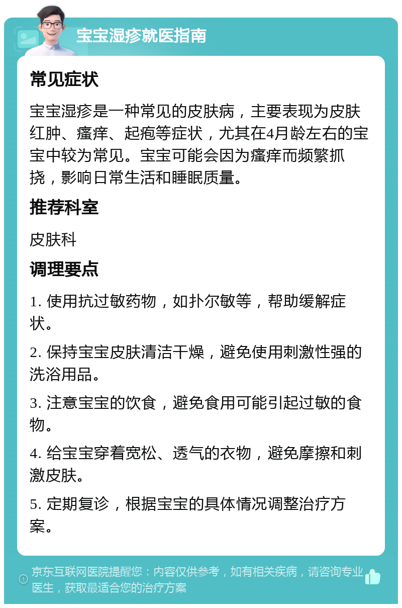 宝宝湿疹就医指南 常见症状 宝宝湿疹是一种常见的皮肤病，主要表现为皮肤红肿、瘙痒、起疱等症状，尤其在4月龄左右的宝宝中较为常见。宝宝可能会因为瘙痒而频繁抓挠，影响日常生活和睡眠质量。 推荐科室 皮肤科 调理要点 1. 使用抗过敏药物，如扑尔敏等，帮助缓解症状。 2. 保持宝宝皮肤清洁干燥，避免使用刺激性强的洗浴用品。 3. 注意宝宝的饮食，避免食用可能引起过敏的食物。 4. 给宝宝穿着宽松、透气的衣物，避免摩擦和刺激皮肤。 5. 定期复诊，根据宝宝的具体情况调整治疗方案。