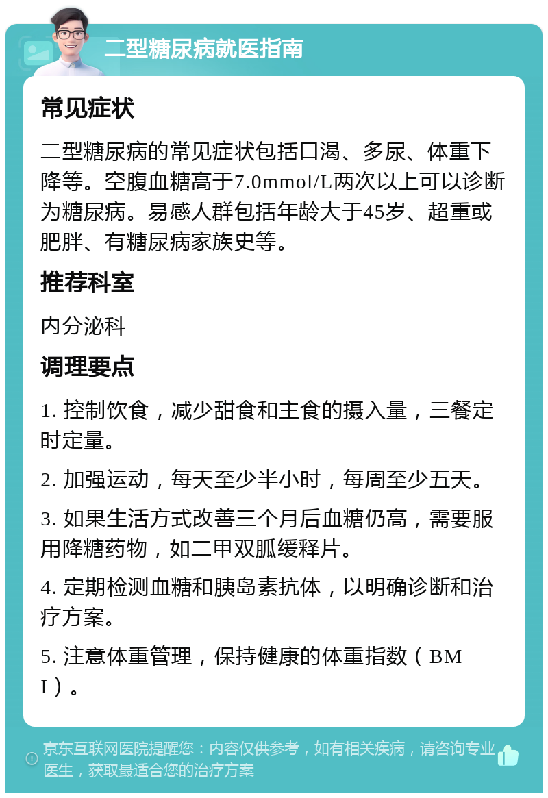 二型糖尿病就医指南 常见症状 二型糖尿病的常见症状包括口渴、多尿、体重下降等。空腹血糖高于7.0mmol/L两次以上可以诊断为糖尿病。易感人群包括年龄大于45岁、超重或肥胖、有糖尿病家族史等。 推荐科室 内分泌科 调理要点 1. 控制饮食，减少甜食和主食的摄入量，三餐定时定量。 2. 加强运动，每天至少半小时，每周至少五天。 3. 如果生活方式改善三个月后血糖仍高，需要服用降糖药物，如二甲双胍缓释片。 4. 定期检测血糖和胰岛素抗体，以明确诊断和治疗方案。 5. 注意体重管理，保持健康的体重指数（BMI）。