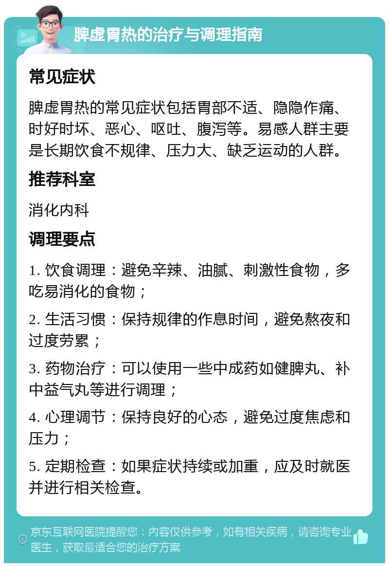 脾虚胃热的治疗与调理指南 常见症状 脾虚胃热的常见症状包括胃部不适、隐隐作痛、时好时坏、恶心、呕吐、腹泻等。易感人群主要是长期饮食不规律、压力大、缺乏运动的人群。 推荐科室 消化内科 调理要点 1. 饮食调理：避免辛辣、油腻、刺激性食物，多吃易消化的食物； 2. 生活习惯：保持规律的作息时间，避免熬夜和过度劳累； 3. 药物治疗：可以使用一些中成药如健脾丸、补中益气丸等进行调理； 4. 心理调节：保持良好的心态，避免过度焦虑和压力； 5. 定期检查：如果症状持续或加重，应及时就医并进行相关检查。