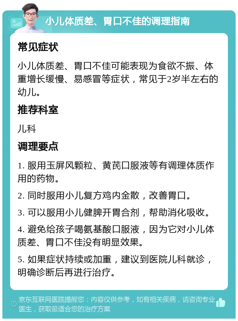 小儿体质差、胃口不佳的调理指南 常见症状 小儿体质差、胃口不佳可能表现为食欲不振、体重增长缓慢、易感冒等症状，常见于2岁半左右的幼儿。 推荐科室 儿科 调理要点 1. 服用玉屏风颗粒、黄芪口服液等有调理体质作用的药物。 2. 同时服用小儿复方鸡内金散，改善胃口。 3. 可以服用小儿健脾开胃合剂，帮助消化吸收。 4. 避免给孩子喝氨基酸口服液，因为它对小儿体质差、胃口不佳没有明显效果。 5. 如果症状持续或加重，建议到医院儿科就诊，明确诊断后再进行治疗。