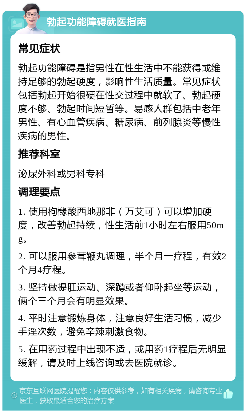 勃起功能障碍就医指南 常见症状 勃起功能障碍是指男性在性生活中不能获得或维持足够的勃起硬度，影响性生活质量。常见症状包括勃起开始很硬在性交过程中就软了、勃起硬度不够、勃起时间短暂等。易感人群包括中老年男性、有心血管疾病、糖尿病、前列腺炎等慢性疾病的男性。 推荐科室 泌尿外科或男科专科 调理要点 1. 使用枸橼酸西地那非（万艾可）可以增加硬度，改善勃起持续，性生活前1小时左右服用50mg。 2. 可以服用参茸鞭丸调理，半个月一疗程，有效2个月4疗程。 3. 坚持做提肛运动、深蹲或者仰卧起坐等运动，俩个三个月会有明显效果。 4. 平时注意锻炼身体，注意良好生活习惯，减少手淫次数，避免辛辣刺激食物。 5. 在用药过程中出现不适，或用药1疗程后无明显缓解，请及时上线咨询或去医院就诊。