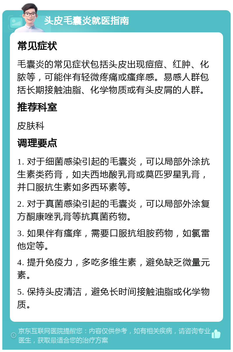 头皮毛囊炎就医指南 常见症状 毛囊炎的常见症状包括头皮出现痘痘、红肿、化脓等，可能伴有轻微疼痛或瘙痒感。易感人群包括长期接触油脂、化学物质或有头皮屑的人群。 推荐科室 皮肤科 调理要点 1. 对于细菌感染引起的毛囊炎，可以局部外涂抗生素类药膏，如夫西地酸乳膏或莫匹罗星乳膏，并口服抗生素如多西环素等。 2. 对于真菌感染引起的毛囊炎，可以局部外涂复方酮康唑乳膏等抗真菌药物。 3. 如果伴有瘙痒，需要口服抗组胺药物，如氯雷他定等。 4. 提升免疫力，多吃多维生素，避免缺乏微量元素。 5. 保持头皮清洁，避免长时间接触油脂或化学物质。