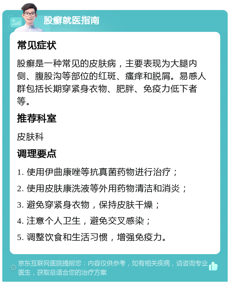 股癣就医指南 常见症状 股癣是一种常见的皮肤病，主要表现为大腿内侧、腹股沟等部位的红斑、瘙痒和脱屑。易感人群包括长期穿紧身衣物、肥胖、免疫力低下者等。 推荐科室 皮肤科 调理要点 1. 使用伊曲康唑等抗真菌药物进行治疗； 2. 使用皮肤康洗液等外用药物清洁和消炎； 3. 避免穿紧身衣物，保持皮肤干燥； 4. 注意个人卫生，避免交叉感染； 5. 调整饮食和生活习惯，增强免疫力。