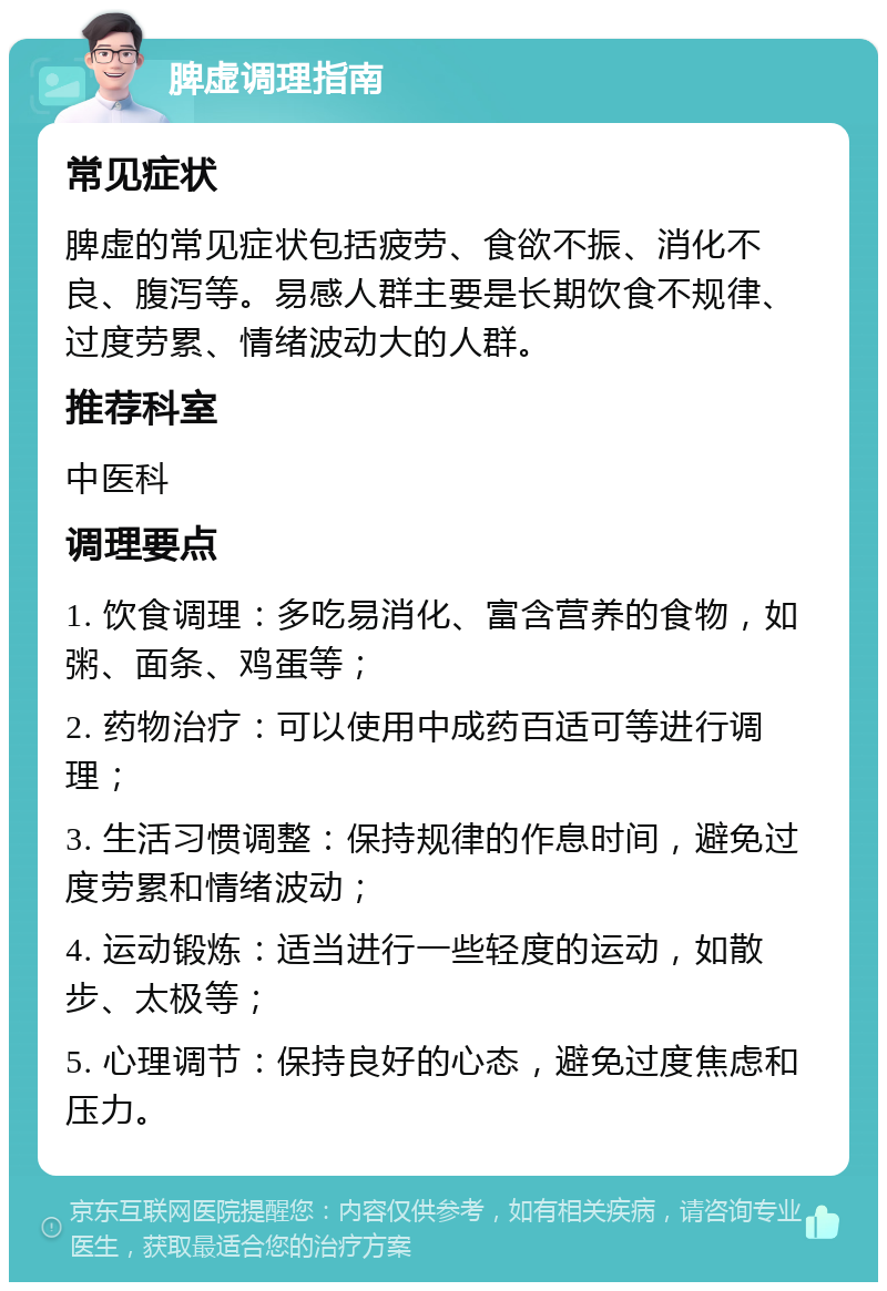 脾虚调理指南 常见症状 脾虚的常见症状包括疲劳、食欲不振、消化不良、腹泻等。易感人群主要是长期饮食不规律、过度劳累、情绪波动大的人群。 推荐科室 中医科 调理要点 1. 饮食调理：多吃易消化、富含营养的食物，如粥、面条、鸡蛋等； 2. 药物治疗：可以使用中成药百适可等进行调理； 3. 生活习惯调整：保持规律的作息时间，避免过度劳累和情绪波动； 4. 运动锻炼：适当进行一些轻度的运动，如散步、太极等； 5. 心理调节：保持良好的心态，避免过度焦虑和压力。