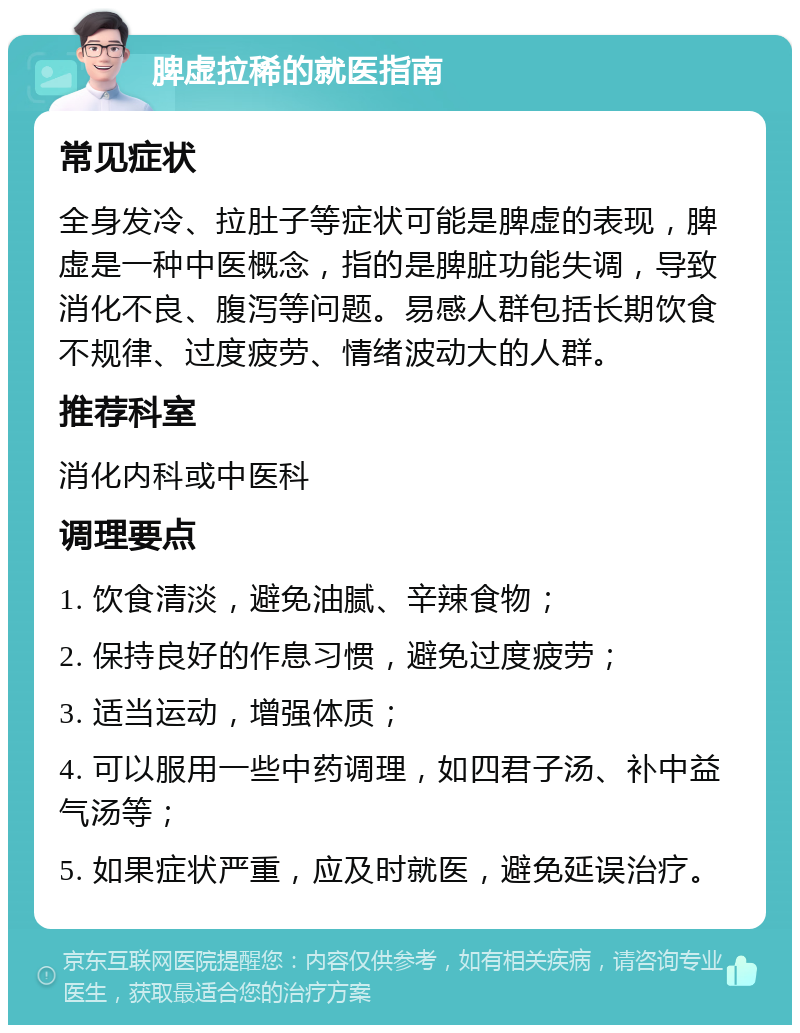 脾虚拉稀的就医指南 常见症状 全身发冷、拉肚子等症状可能是脾虚的表现，脾虚是一种中医概念，指的是脾脏功能失调，导致消化不良、腹泻等问题。易感人群包括长期饮食不规律、过度疲劳、情绪波动大的人群。 推荐科室 消化内科或中医科 调理要点 1. 饮食清淡，避免油腻、辛辣食物； 2. 保持良好的作息习惯，避免过度疲劳； 3. 适当运动，增强体质； 4. 可以服用一些中药调理，如四君子汤、补中益气汤等； 5. 如果症状严重，应及时就医，避免延误治疗。