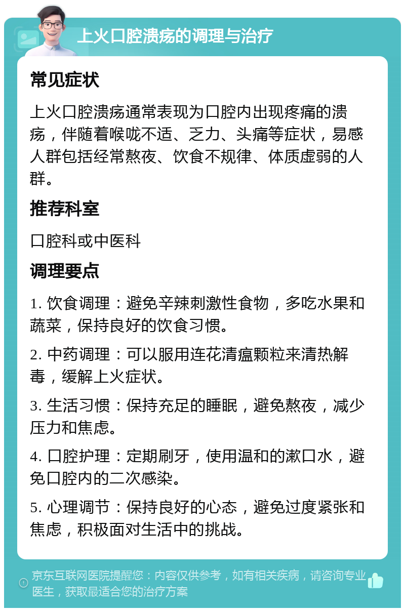 上火口腔溃疡的调理与治疗 常见症状 上火口腔溃疡通常表现为口腔内出现疼痛的溃疡，伴随着喉咙不适、乏力、头痛等症状，易感人群包括经常熬夜、饮食不规律、体质虚弱的人群。 推荐科室 口腔科或中医科 调理要点 1. 饮食调理：避免辛辣刺激性食物，多吃水果和蔬菜，保持良好的饮食习惯。 2. 中药调理：可以服用连花清瘟颗粒来清热解毒，缓解上火症状。 3. 生活习惯：保持充足的睡眠，避免熬夜，减少压力和焦虑。 4. 口腔护理：定期刷牙，使用温和的漱口水，避免口腔内的二次感染。 5. 心理调节：保持良好的心态，避免过度紧张和焦虑，积极面对生活中的挑战。