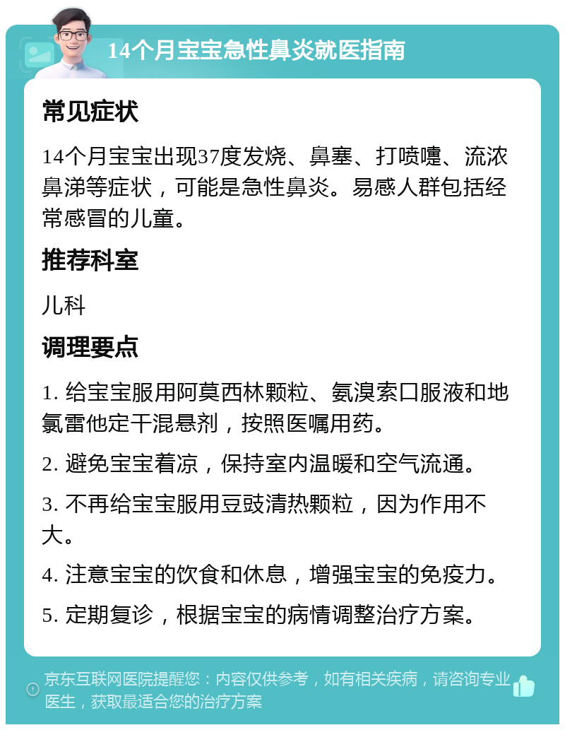 14个月宝宝急性鼻炎就医指南 常见症状 14个月宝宝出现37度发烧、鼻塞、打喷嚏、流浓鼻涕等症状，可能是急性鼻炎。易感人群包括经常感冒的儿童。 推荐科室 儿科 调理要点 1. 给宝宝服用阿莫西林颗粒、氨溴索口服液和地氯雷他定干混悬剂，按照医嘱用药。 2. 避免宝宝着凉，保持室内温暖和空气流通。 3. 不再给宝宝服用豆豉清热颗粒，因为作用不大。 4. 注意宝宝的饮食和休息，增强宝宝的免疫力。 5. 定期复诊，根据宝宝的病情调整治疗方案。