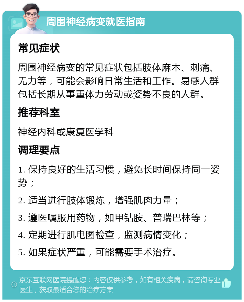 周围神经病变就医指南 常见症状 周围神经病变的常见症状包括肢体麻木、刺痛、无力等，可能会影响日常生活和工作。易感人群包括长期从事重体力劳动或姿势不良的人群。 推荐科室 神经内科或康复医学科 调理要点 1. 保持良好的生活习惯，避免长时间保持同一姿势； 2. 适当进行肢体锻炼，增强肌肉力量； 3. 遵医嘱服用药物，如甲钴胺、普瑞巴林等； 4. 定期进行肌电图检查，监测病情变化； 5. 如果症状严重，可能需要手术治疗。