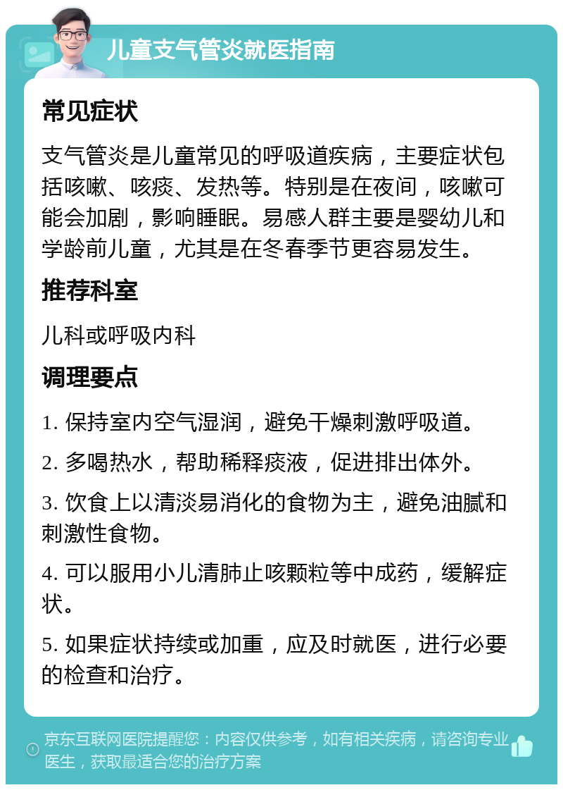 儿童支气管炎就医指南 常见症状 支气管炎是儿童常见的呼吸道疾病，主要症状包括咳嗽、咳痰、发热等。特别是在夜间，咳嗽可能会加剧，影响睡眠。易感人群主要是婴幼儿和学龄前儿童，尤其是在冬春季节更容易发生。 推荐科室 儿科或呼吸内科 调理要点 1. 保持室内空气湿润，避免干燥刺激呼吸道。 2. 多喝热水，帮助稀释痰液，促进排出体外。 3. 饮食上以清淡易消化的食物为主，避免油腻和刺激性食物。 4. 可以服用小儿清肺止咳颗粒等中成药，缓解症状。 5. 如果症状持续或加重，应及时就医，进行必要的检查和治疗。