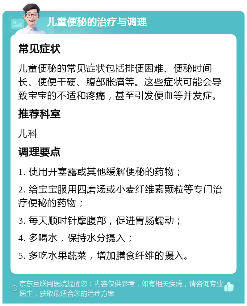 儿童便秘的治疗与调理 常见症状 儿童便秘的常见症状包括排便困难、便秘时间长、便便干硬、腹部胀痛等。这些症状可能会导致宝宝的不适和疼痛，甚至引发便血等并发症。 推荐科室 儿科 调理要点 1. 使用开塞露或其他缓解便秘的药物； 2. 给宝宝服用四磨汤或小麦纤维素颗粒等专门治疗便秘的药物； 3. 每天顺时针摩腹部，促进胃肠蠕动； 4. 多喝水，保持水分摄入； 5. 多吃水果蔬菜，增加膳食纤维的摄入。