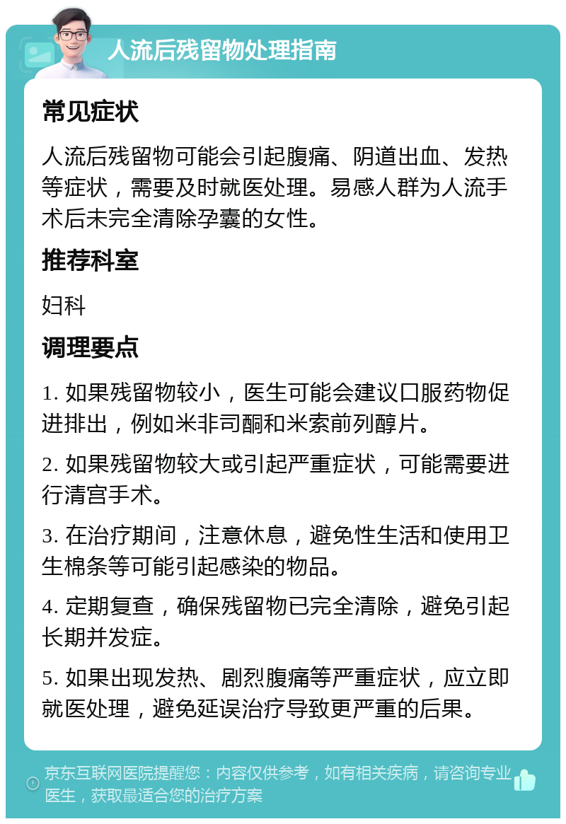 人流后残留物处理指南 常见症状 人流后残留物可能会引起腹痛、阴道出血、发热等症状，需要及时就医处理。易感人群为人流手术后未完全清除孕囊的女性。 推荐科室 妇科 调理要点 1. 如果残留物较小，医生可能会建议口服药物促进排出，例如米非司酮和米索前列醇片。 2. 如果残留物较大或引起严重症状，可能需要进行清宫手术。 3. 在治疗期间，注意休息，避免性生活和使用卫生棉条等可能引起感染的物品。 4. 定期复查，确保残留物已完全清除，避免引起长期并发症。 5. 如果出现发热、剧烈腹痛等严重症状，应立即就医处理，避免延误治疗导致更严重的后果。