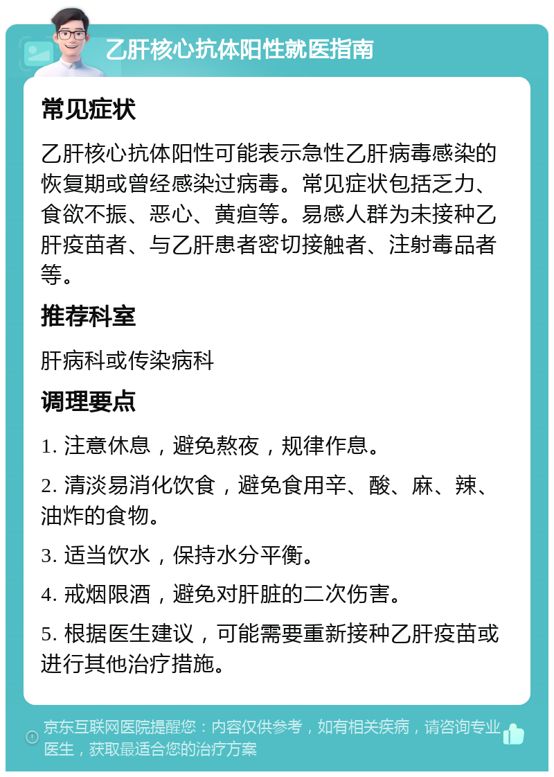 乙肝核心抗体阳性就医指南 常见症状 乙肝核心抗体阳性可能表示急性乙肝病毒感染的恢复期或曾经感染过病毒。常见症状包括乏力、食欲不振、恶心、黄疸等。易感人群为未接种乙肝疫苗者、与乙肝患者密切接触者、注射毒品者等。 推荐科室 肝病科或传染病科 调理要点 1. 注意休息，避免熬夜，规律作息。 2. 清淡易消化饮食，避免食用辛、酸、麻、辣、油炸的食物。 3. 适当饮水，保持水分平衡。 4. 戒烟限酒，避免对肝脏的二次伤害。 5. 根据医生建议，可能需要重新接种乙肝疫苗或进行其他治疗措施。