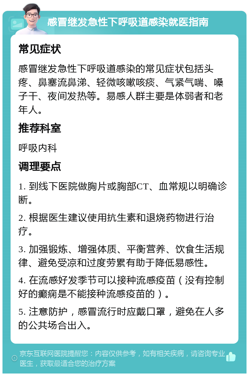 感冒继发急性下呼吸道感染就医指南 常见症状 感冒继发急性下呼吸道感染的常见症状包括头疼、鼻塞流鼻涕、轻微咳嗽咳痰、气紧气喘、嗓子干、夜间发热等。易感人群主要是体弱者和老年人。 推荐科室 呼吸内科 调理要点 1. 到线下医院做胸片或胸部CT、血常规以明确诊断。 2. 根据医生建议使用抗生素和退烧药物进行治疗。 3. 加强锻炼、增强体质、平衡营养、饮食生活规律、避免受凉和过度劳累有助于降低易感性。 4. 在流感好发季节可以接种流感疫苗（没有控制好的癫痫是不能接种流感疫苗的）。 5. 注意防护，感冒流行时应戴口罩，避免在人多的公共场合出入。